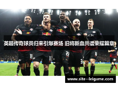 英超传奇球员归来引爆赛场 旧将新血共谱荣耀篇章 英超传奇球员归来引爆赛场 旧将新血共谱荣耀篇章