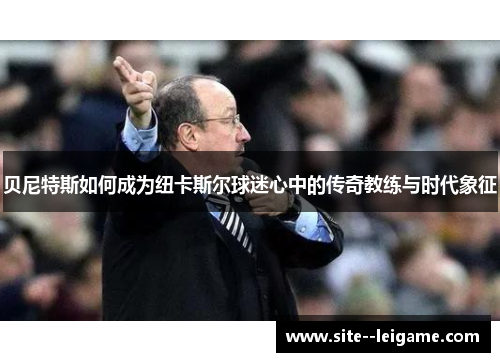 贝尼特斯如何成为纽卡斯尔球迷心中的传奇教练与时代象征 贝尼特斯如何成为纽卡斯尔球迷心中的传奇教练与时代象征