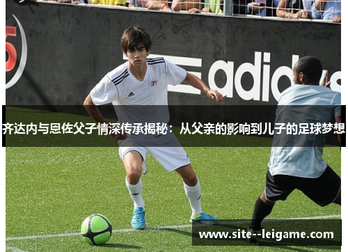 齐达内与恩佐父子情深传承揭秘：从父亲的影响到儿子的足球梦想