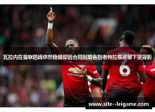 瓦拉内在曼联防线依然稳健却因合同到期告别老特拉福德留下坚背影