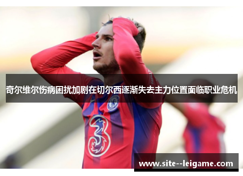奇尔维尔伤病困扰加剧在切尔西逐渐失去主力位置面临职业危机