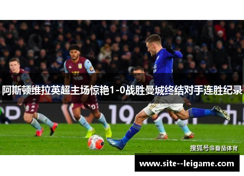 阿斯顿维拉英超主场惊艳1-0战胜曼城终结对手连胜纪录 阿斯顿维拉英超主场惊艳1-0战胜曼城终结对手连胜纪录