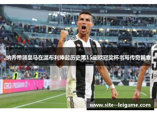 纳乔带领皇马在温布利捧起历史第15座欧冠奖杯书写传奇篇章 纳乔带领皇马在温布利捧起历史第15座欧冠奖杯书写传奇篇章