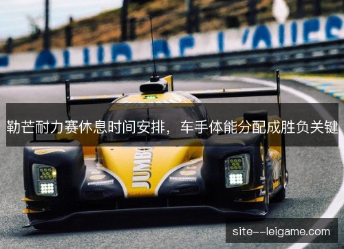勒芒耐力赛休息时间安排，车手体能分配成胜负关键